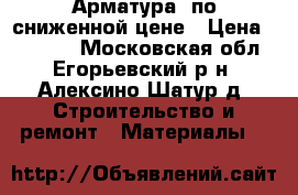 Арматура  по сниженной цене › Цена ­ 33 000 - Московская обл., Егорьевский р-н, Алексино-Шатур д. Строительство и ремонт » Материалы   